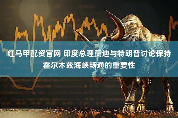 红马甲配资官网 印度总理莫迪与特朗普讨论保持霍尔木兹海峡畅通的重要性