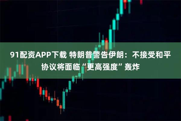 91配资APP下载 特朗普警告伊朗：不接受和平协议将面临“更高强度”轰炸