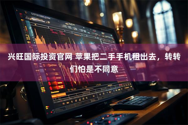 兴旺国际投资官网 苹果把二手手机租出去，转转们怕是不同意