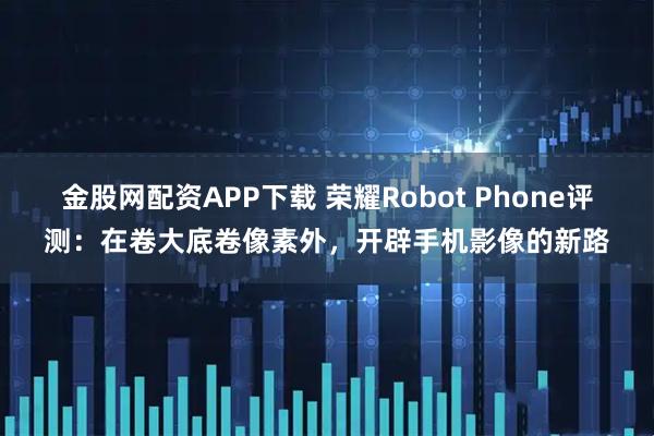 金股网配资APP下载 荣耀Robot Phone评测：在卷大底卷像素外，开辟手机影像的新路